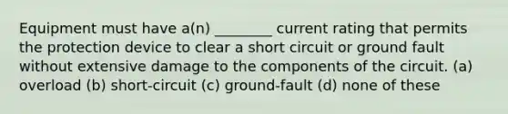 Equipment must have a(n) ________ current rating that permits the protection device to clear a short circuit or ground fault without extensive damage to the components of the circuit. (a) overload (b) short-circuit (c) ground-fault (d) none of these