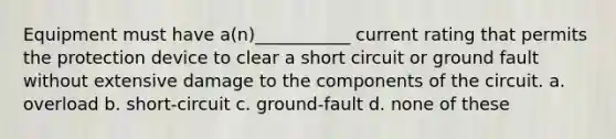 Equipment must have a(n)___________ current rating that permits the protection device to clear a short circuit or ground fault without extensive damage to the components of the circuit. a. overload b. short-circuit c. ground-fault d. none of these