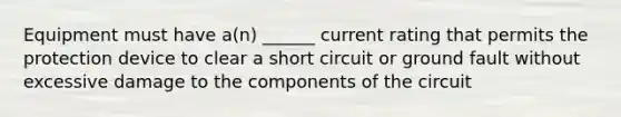 Equipment must have a(n) ______ current rating that permits the protection device to clear a short circuit or ground fault without excessive damage to the components of the circuit