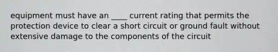 equipment must have an ____ current rating that permits the protection device to clear a short circuit or ground fault without extensive damage to the components of the circuit