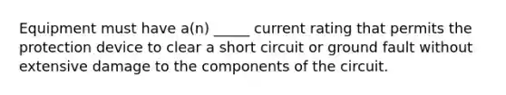 Equipment must have a(n) _____ current rating that permits the protection device to clear a short circuit or ground fault without extensive damage to the components of the circuit.