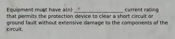 Equipment must have a(n) ____________________ current rating that permits the protection device to clear a short circuit or ground fault without extensive damage to the components of the circuit.