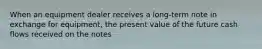 When an equipment dealer receives a long-term note in exchange for equipment, the present value of the future cash flows received on the notes