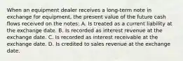 When an equipment dealer receives a long-term note in exchange for equipment, the present value of the future cash flows received on the notes: A. Is treated as a current liability at the exchange date. B. Is recorded as interest revenue at the exchange date. C. Is recorded as interest receivable at the exchange date. D. Is credited to sales revenue at the exchange date.