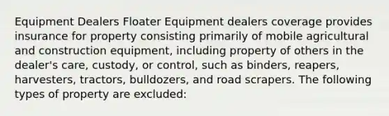 Equipment Dealers Floater Equipment dealers coverage provides insurance for property consisting primarily of mobile agricultural and construction equipment, including property of others in the dealer's care, custody, or control, such as binders, reapers, harvesters, tractors, bulldozers, and road scrapers. The following types of property are excluded: