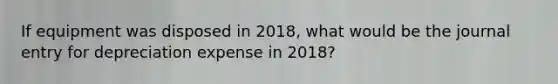 If equipment was disposed in 2018, what would be the journal entry for depreciation expense in 2018?