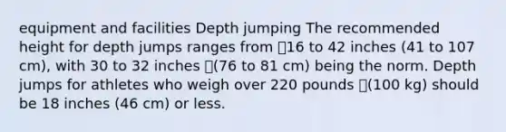 equipment and facilities Depth jumping The recommended height for depth jumps ranges from 16 to 42 inches (41 to 107 cm), with 30 to 32 inches (76 to 81 cm) being the norm. Depth jumps for athletes who weigh over 220 pounds (100 kg) should be 18 inches (46 cm) or less.