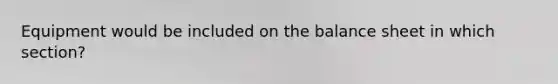 Equipment would be included on the balance sheet in which section?