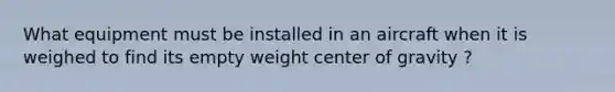 What equipment must be installed in an aircraft when it is weighed to find its empty weight center of gravity ?