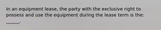 In an equipment lease, the party with the exclusive right to possess and use the equipment during the lease term is the: ______.