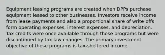 Equipment leasing programs are created when DPPs purchase equipment leased to other businesses. Investors receive income from lease payments and also a proportional share of write-offs form operating expenses, interest expenses, and depreciation. Tax credits were once available through these programs but were discontinued by tax law changes. The primary investment objective of these programs is tax-sheltered income.