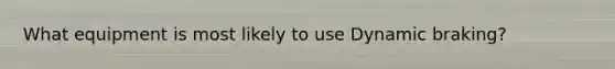 What equipment is most likely to use Dynamic braking?