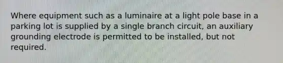 Where equipment such as a luminaire at a light pole base in a parking lot is supplied by a single branch circuit, an auxiliary grounding electrode is permitted to be installed, but not required.