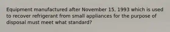 Equipment manufactured after November 15, 1993 which is used to recover refrigerant from small appliances for the purpose of disposal must meet what standard?