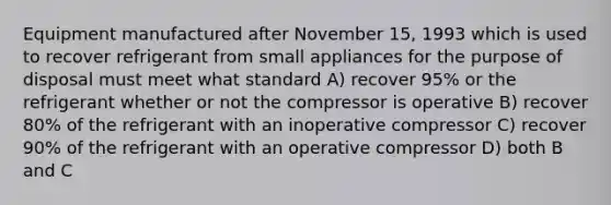 Equipment manufactured after November 15, 1993 which is used to recover refrigerant from small appliances for the purpose of disposal must meet what standard A) recover 95% or the refrigerant whether or not the compressor is operative B) recover 80% of the refrigerant with an inoperative compressor C) recover 90% of the refrigerant with an operative compressor D) both B and C