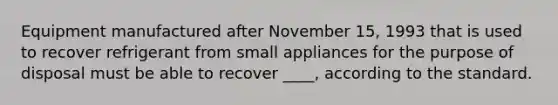 Equipment manufactured after November 15, 1993 that is used to recover refrigerant from small appliances for the purpose of disposal must be able to recover ____, according to the standard.