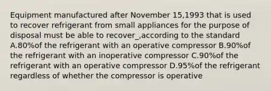 Equipment manufactured after November 15,1993 that is used to recover refrigerant from small appliances for the purpose of disposal must be able to recover_,according to the standard A.80%of the refrigerant with an operative compressor B.90%of the refrigerant with an inoperative compressor C.90%of the refrigerant with an operative compressor D.95%of the refrigerant regardless of whether the compressor is operative