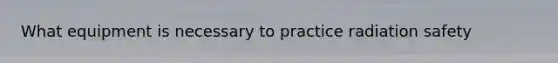 What equipment is necessary to practice radiation safety