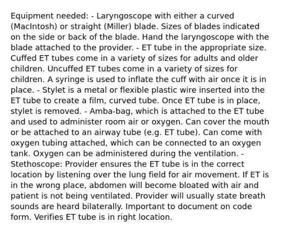 Equipment needed: - Laryngoscope with either a curved (MacIntosh) or straight (Miller) blade. Sizes of blades indicated on the side or back of the blade. Hand the laryngoscope with the blade attached to the provider. - ET tube in the appropriate size. Cuffed ET tubes come in a variety of sizes for adults and older children. Uncuffed ET tubes come in a variety of sizes for children. A syringe is used to inflate the cuff with air once it is in place. - Stylet is a metal or flexible plastic wire inserted into the ET tube to create a film, curved tube. Once ET tube is in place, stylet is removed. - Amba-bag, which is attached to the ET tube and used to administer room air or oxygen. Can cover the mouth or be attached to an airway tube (e.g. ET tube). Can come with oxygen tubing attached, which can be connected to an oxygen tank. Oxygen can be administered during the ventilation. - Stethoscope: Provider ensures the ET tube is in the correct location by listening over the lung field for air movement. If ET is in the wrong place, abdomen will become bloated with air and patient is not being ventilated. Provider will usually state breath sounds are heard bilaterally. Important to document on code form. Verifies ET tube is in right location.