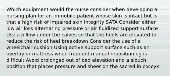 Which equipment would the nurse consider when developing a nursing plan for an immobile patient whose skin is intact but is that a high risk of impaired skin integrity SATA Consider either low air loss alternating pressure or air fluidized support surface Use a pillow under the calves so that the heels are elevated to reduce the risk of heel breakdown Consider the use of a wheelchair cushion Using active support surface such as an overlay or mattress when frequent manual repositioning is difficult Avoid prolonged out of bed elevation and a slouch position that places pressure and sheer on the sacred in coccyx