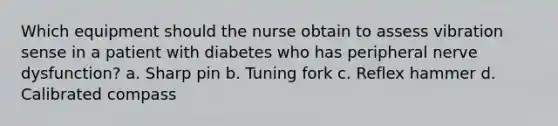 Which equipment should the nurse obtain to assess vibration sense in a patient with diabetes who has peripheral nerve dysfunction? a. Sharp pin b. Tuning fork c. Reflex hammer d. Calibrated compass