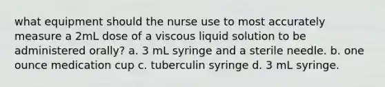 what equipment should the nurse use to most accurately measure a 2mL dose of a viscous liquid solution to be administered orally? a. 3 mL syringe and a sterile needle. b. one ounce medication cup c. tuberculin syringe d. 3 mL syringe.