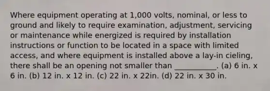 Where equipment operating at 1,000 volts, nominal, or less to ground and likely to require examination, adjustment, servicing or maintenance while energized is required by installation instructions or function to be located in a space with limited access, and where equipment is installed above a lay-in cieling, there shall be an opening not smaller than ___________. (a) 6 in. x 6 in. (b) 12 in. x 12 in. (c) 22 in. x 22in. (d) 22 in. x 30 in.