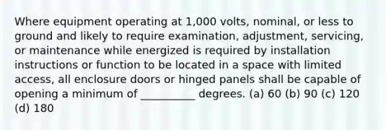 Where equipment operating at 1,000 volts, nominal, or less to ground and likely to require examination, adjustment, servicing, or maintenance while energized is required by installation instructions or function to be located in a space with limited access, all enclosure doors or hinged panels shall be capable of opening a minimum of __________ degrees. (a) 60 (b) 90 (c) 120 (d) 180