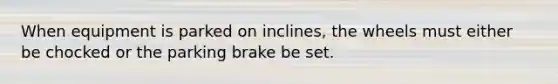 When equipment is parked on inclines, the wheels must either be chocked or the parking brake be set.