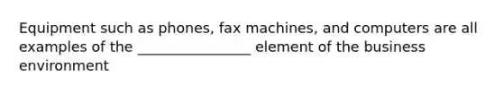 Equipment such as phones, fax machines, and computers are all examples of the ________________ element of the business environment