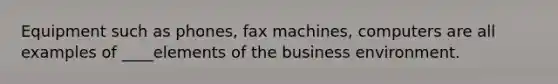 Equipment such as phones, fax machines, computers are all examples of ____elements of the business environment.