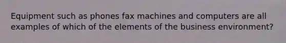 Equipment such as phones fax machines and computers are all examples of which of the elements of the business environment?