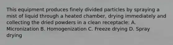 This equipment produces finely divided particles by spraying a mist of liquid through a heated chamber, drying immediately and collecting the dried powders in a clean receptacle: A. Micronization B. Homogenization C. Freeze drying D. Spray drying