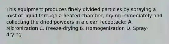 This equipment produces finely divided particles by spraying a mist of liquid through a heated chamber, drying immediately and collecting the dried powders in a clean receptacle; A. Micronization C. Freeze-drying B. Homogenization D. Spray-drying