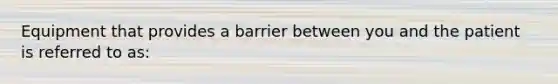 Equipment that provides a barrier between you and the patient is referred to as: