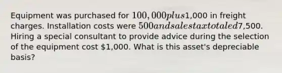 Equipment was purchased for 100,000 plus1,000 in freight charges. Installation costs were 500 and sales tax totaled7,500. Hiring a special consultant to provide advice during the selection of the equipment cost 1,000. What is this asset's depreciable basis?