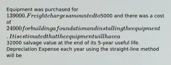 Equipment was purchased for 139000. Freight charges amounted to5000 and there was a cost of 24000 for building a foundation and installing the equipment. It is estimated that the equipment will have a32000 salvage value at the end of its 5-year useful life. Depreciation Expense each year using the straight-line method will be