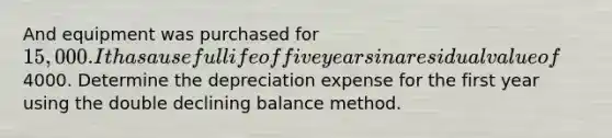 And equipment was purchased for 15,000. It has a useful life of five years in a residual value of4000. Determine the depreciation expense for the first year using the double declining balance method.