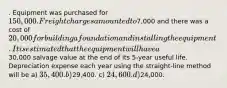 . Equipment was purchased for 150,000. Freight charges amounted to7,000 and there was a cost of 20,000 for building a foundation and installing the equipment. It is estimated that the equipment will have a30,000 salvage value at the end of its 5-year useful life. Depreciation expense each year using the straight-line method will be a) 35,400. b)29,400. c) 24,600. d)24,000.