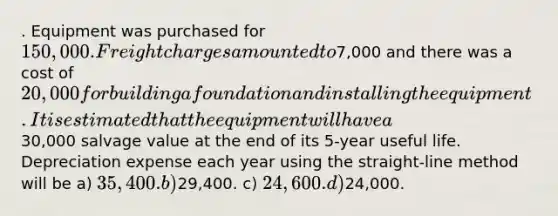 . Equipment was purchased for 150,000. Freight charges amounted to7,000 and there was a cost of 20,000 for building a foundation and installing the equipment. It is estimated that the equipment will have a30,000 salvage value at the end of its 5-year useful life. Depreciation expense each year using the straight-line method will be a) 35,400. b)29,400. c) 24,600. d)24,000.