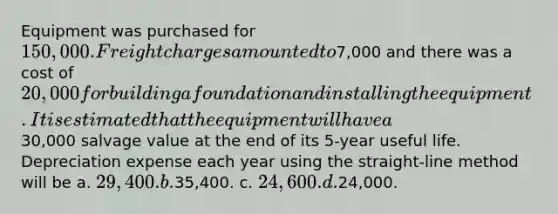 Equipment was purchased for 150,000. Freight charges amounted to7,000 and there was a cost of 20,000 for building a foundation and installing the equipment. It is estimated that the equipment will have a30,000 salvage value at the end of its 5-year useful life. Depreciation expense each year using the straight-line method will be a. 29,400. b.35,400. c. 24,600. d.24,000.