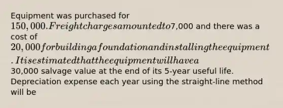 Equipment was purchased for 150,000. Freight charges amounted to7,000 and there was a cost of 20,000 for building a foundation and installing the equipment. It is estimated that the equipment will have a30,000 salvage value at the end of its 5-year useful life. Depreciation expense each year using the straight-line method will be