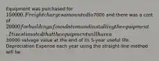 Equipment was purchased for 150000. Freight charges amounted to7000 and there was a cost of 20000 for building a foundation and installing the equipment. It is estimated that the equipment will have a30000 salvage value at the end of its 5-year useful life. Depreciation Expense each year using the straight-line method will be