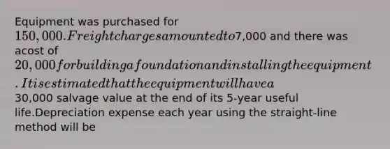 Equipment was purchased for 150,000. Freight charges amounted to7,000 and there was acost of 20,000 for building a foundation and installing the equipment. It is estimated thatthe equipment will have a30,000 salvage value at the end of its 5-year useful life.Depreciation expense each year using the straight-line method will be