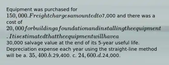 Equipment was purchased for 150,000. Freight charges amounted to7,000 and there was a cost of 20,000 for building a foundation and installing the equipment. It is estimated that the equipment will have a30,000 salvage value at the end of its 5-year useful life. Depreciation expense each year using the straight-line method will be a. 35,400. b.29,400. c. 24,600. d.24,000.