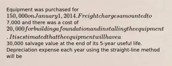 Equipment was purchased for 150,000 on January 1,2014. Freight charges amounted to7,000 and there was a cost of 20,000 for building a foundation and installing the equipment. It is estimated that the equipment will have a30,000 salvage value at the end of its 5-year useful life. Depreciation expense each year using the straight-line method will be