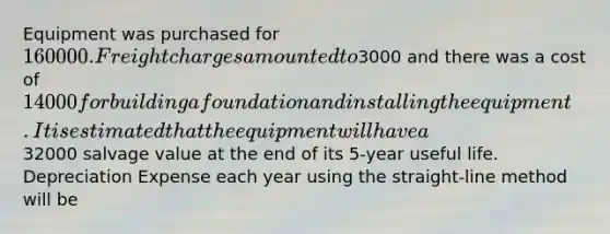 Equipment was purchased for 160000. Freight charges amounted to3000 and there was a cost of 14000 for building a foundation and installing the equipment. It is estimated that the equipment will have a32000 salvage value at the end of its 5-year useful life. Depreciation Expense each year using the straight-line method will be