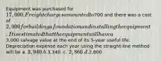 Equipment was purchased for 17,000. Freight charges amounted to700 and there was a cost of 2,000 for building a foundation and installing the equipment. It is estimated that the equipment will have a3,000 salvage value at the end of its 5-year useful life. Depreciation expense each year using the straight-line method will be a. 3,940. b.3,340. c. 2,860. d.2,800