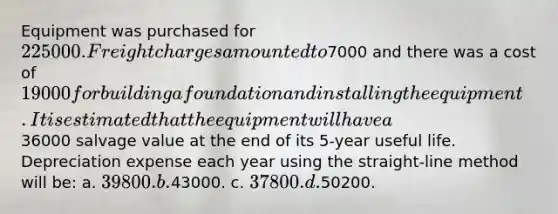 Equipment was purchased for 225000. Freight charges amounted to7000 and there was a cost of 19000 for building a foundation and installing the equipment. It is estimated that the equipment will have a36000 salvage value at the end of its 5-year useful life. Depreciation expense each year using the straight-line method will be: a. 39800. b.43000. c. 37800. d.50200.