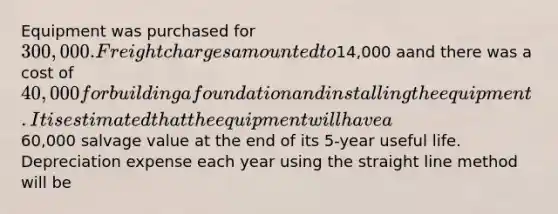 Equipment was purchased for 300,000. Freight charges amounted to14,000 aand there was a cost of 40,000 for building a foundation and installing the equipment. It is estimated that the equipment will have a60,000 salvage value at the end of its 5-year useful life. Depreciation expense each year using the straight line method will be